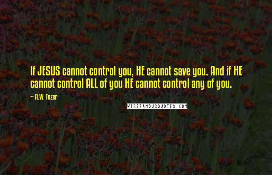 A.W. Tozer Quotes: If JESUS cannot control you, HE cannot save you. And if HE cannot control ALL of you HE cannot control any of you.