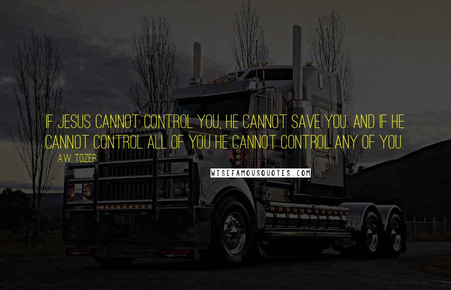 A.W. Tozer Quotes: If JESUS cannot control you, HE cannot save you. And if HE cannot control ALL of you HE cannot control any of you.