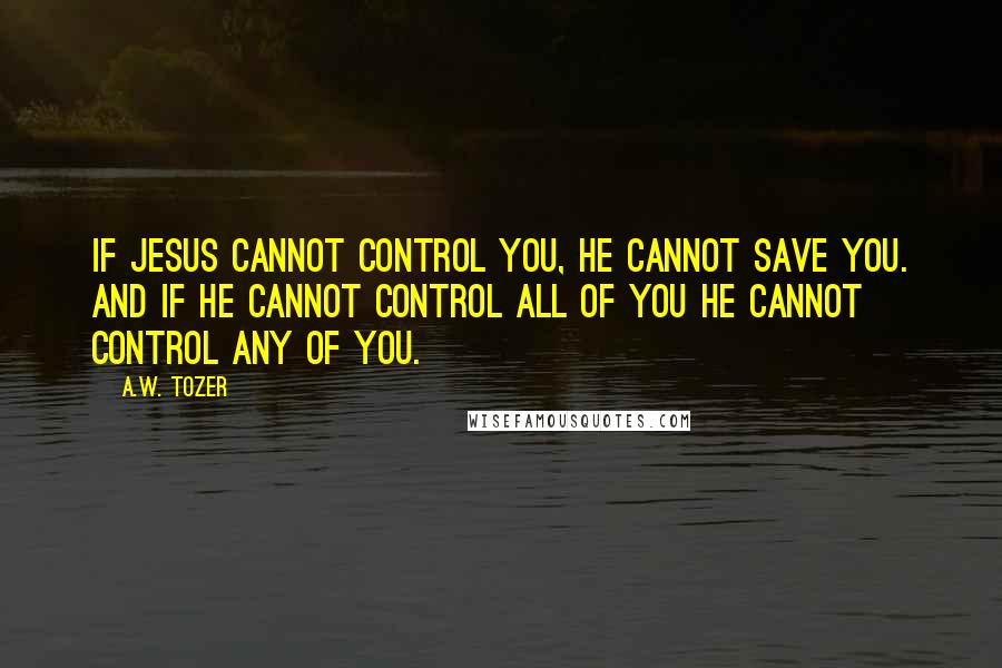 A.W. Tozer Quotes: If JESUS cannot control you, HE cannot save you. And if HE cannot control ALL of you HE cannot control any of you.