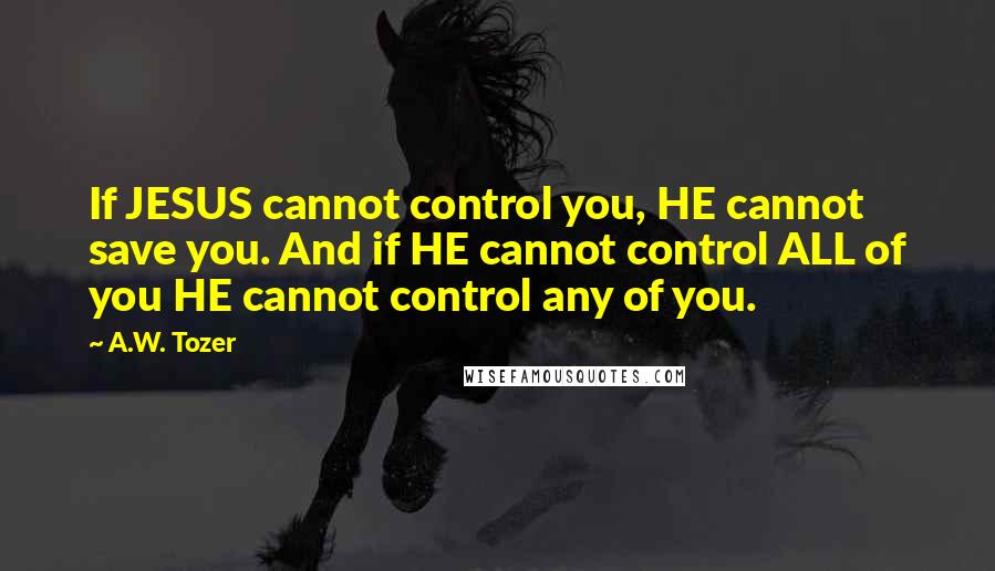 A.W. Tozer Quotes: If JESUS cannot control you, HE cannot save you. And if HE cannot control ALL of you HE cannot control any of you.