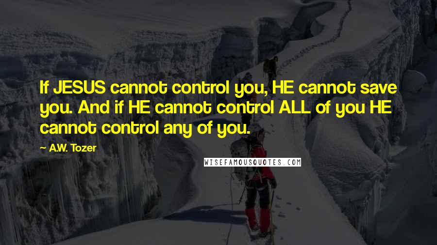 A.W. Tozer Quotes: If JESUS cannot control you, HE cannot save you. And if HE cannot control ALL of you HE cannot control any of you.