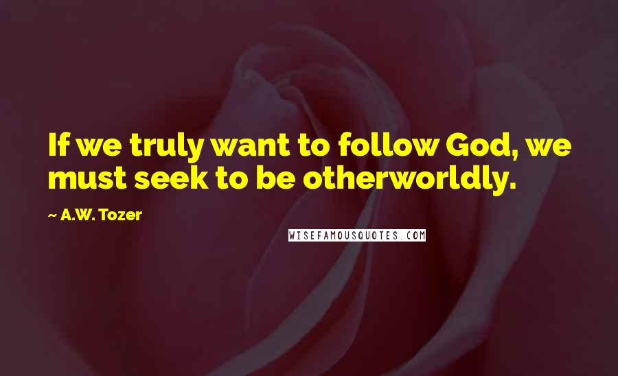 A.W. Tozer Quotes: If we truly want to follow God, we must seek to be otherworldly.