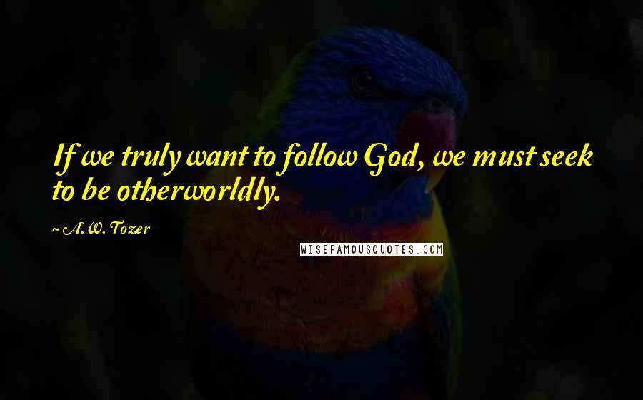 A.W. Tozer Quotes: If we truly want to follow God, we must seek to be otherworldly.