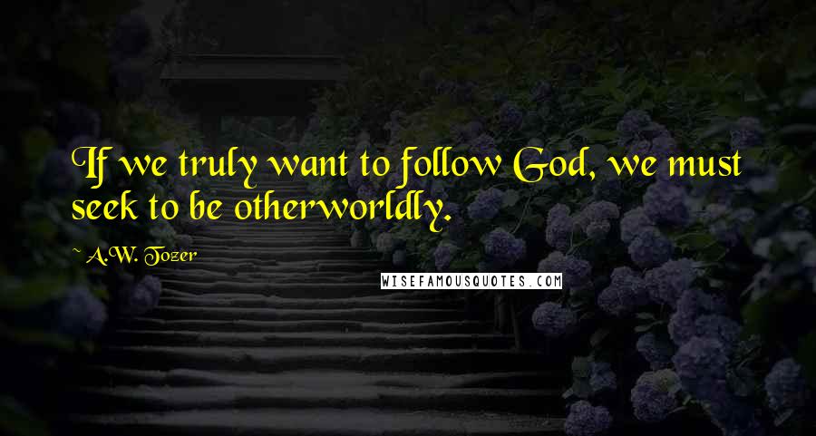 A.W. Tozer Quotes: If we truly want to follow God, we must seek to be otherworldly.