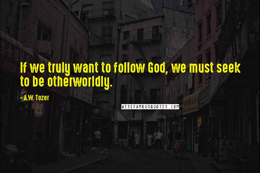 A.W. Tozer Quotes: If we truly want to follow God, we must seek to be otherworldly.