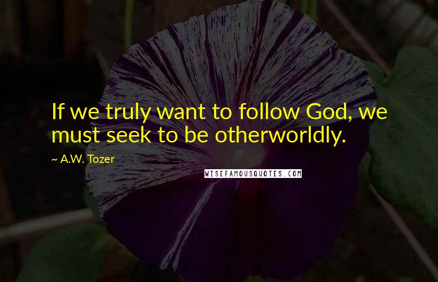 A.W. Tozer Quotes: If we truly want to follow God, we must seek to be otherworldly.