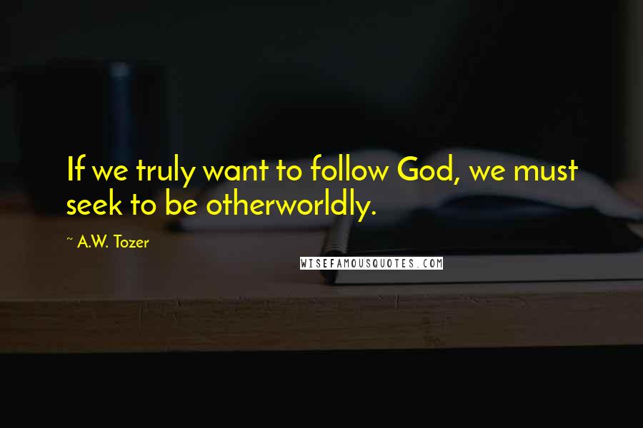 A.W. Tozer Quotes: If we truly want to follow God, we must seek to be otherworldly.