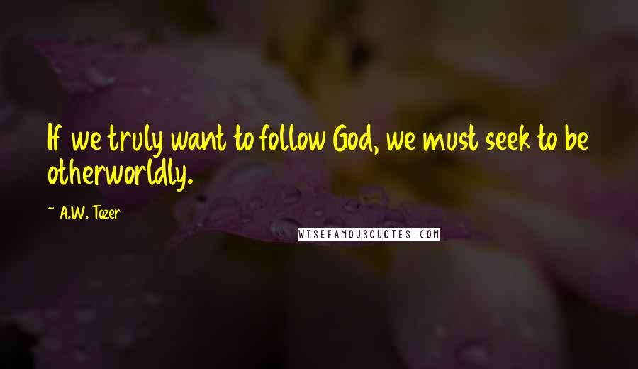 A.W. Tozer Quotes: If we truly want to follow God, we must seek to be otherworldly.