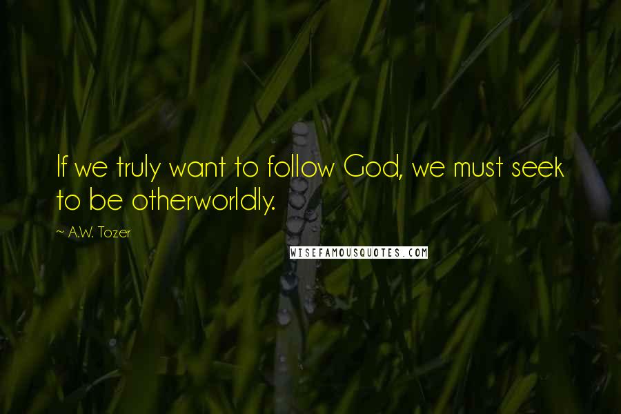 A.W. Tozer Quotes: If we truly want to follow God, we must seek to be otherworldly.