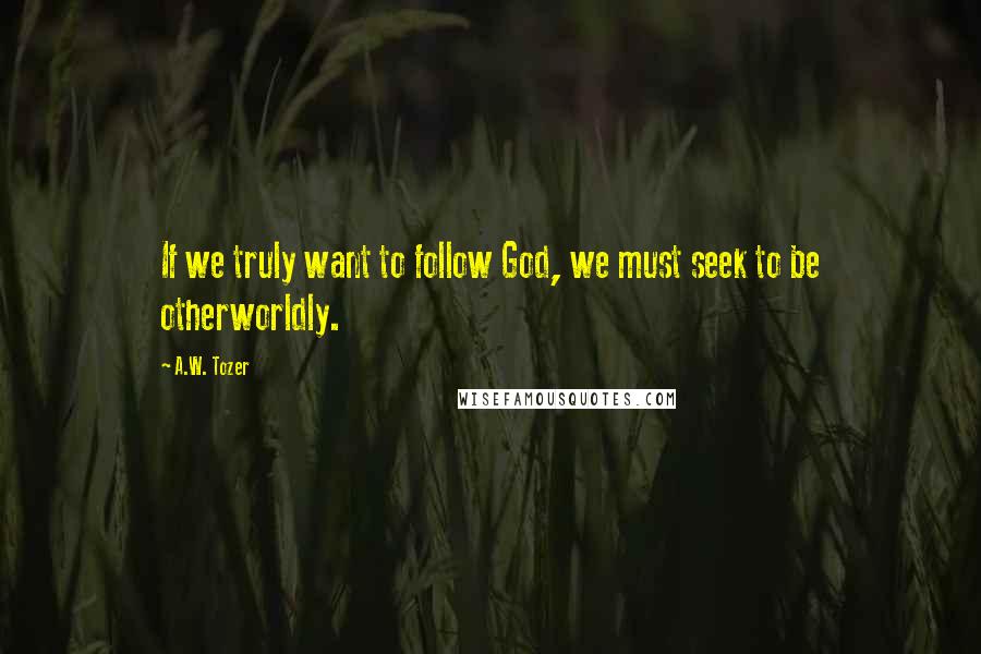 A.W. Tozer Quotes: If we truly want to follow God, we must seek to be otherworldly.