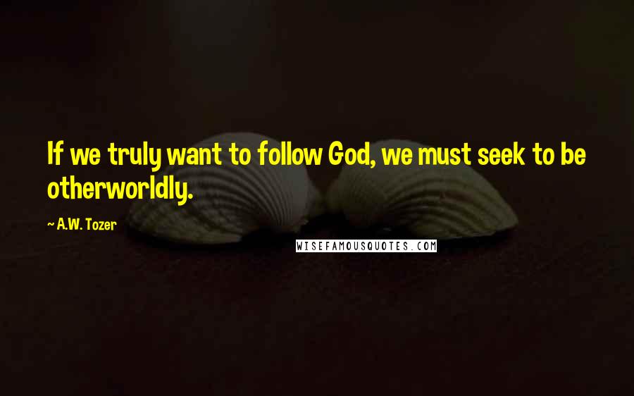 A.W. Tozer Quotes: If we truly want to follow God, we must seek to be otherworldly.