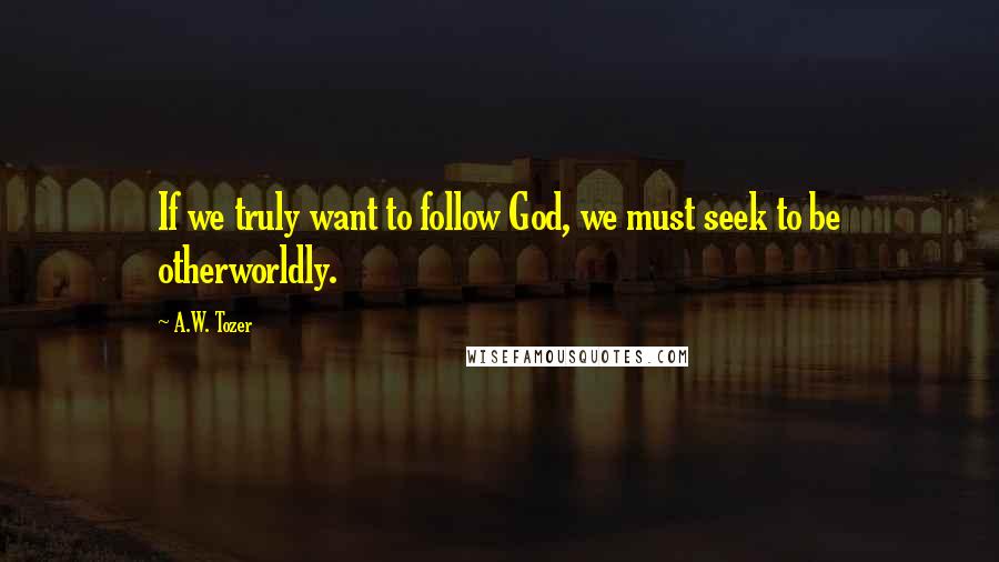 A.W. Tozer Quotes: If we truly want to follow God, we must seek to be otherworldly.