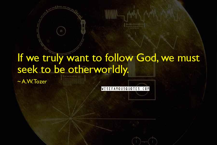 A.W. Tozer Quotes: If we truly want to follow God, we must seek to be otherworldly.