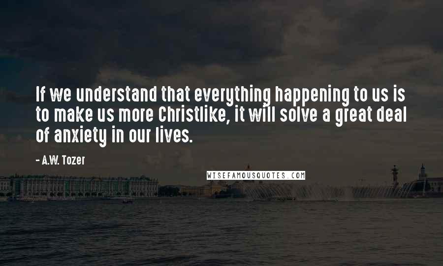 A.W. Tozer Quotes: If we understand that everything happening to us is to make us more Christlike, it will solve a great deal of anxiety in our lives.