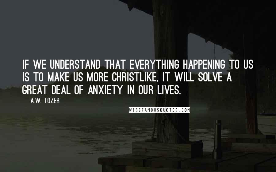 A.W. Tozer Quotes: If we understand that everything happening to us is to make us more Christlike, it will solve a great deal of anxiety in our lives.