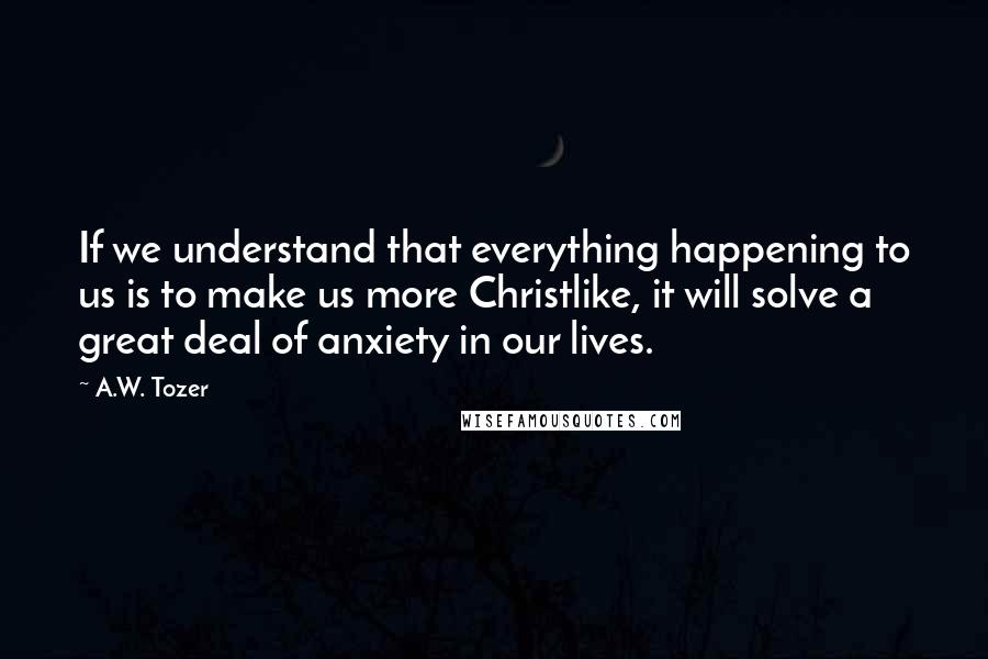 A.W. Tozer Quotes: If we understand that everything happening to us is to make us more Christlike, it will solve a great deal of anxiety in our lives.