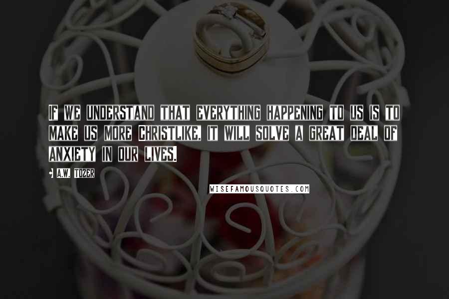 A.W. Tozer Quotes: If we understand that everything happening to us is to make us more Christlike, it will solve a great deal of anxiety in our lives.