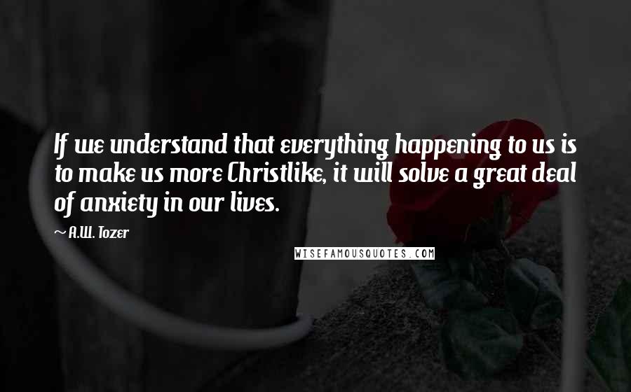 A.W. Tozer Quotes: If we understand that everything happening to us is to make us more Christlike, it will solve a great deal of anxiety in our lives.