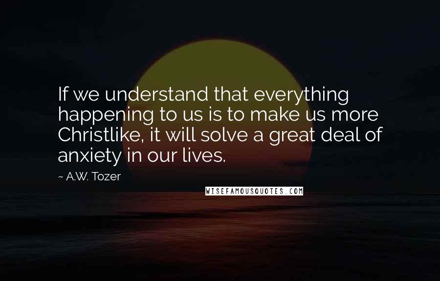A.W. Tozer Quotes: If we understand that everything happening to us is to make us more Christlike, it will solve a great deal of anxiety in our lives.
