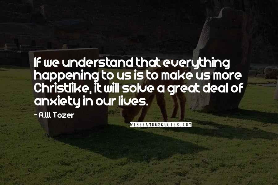 A.W. Tozer Quotes: If we understand that everything happening to us is to make us more Christlike, it will solve a great deal of anxiety in our lives.