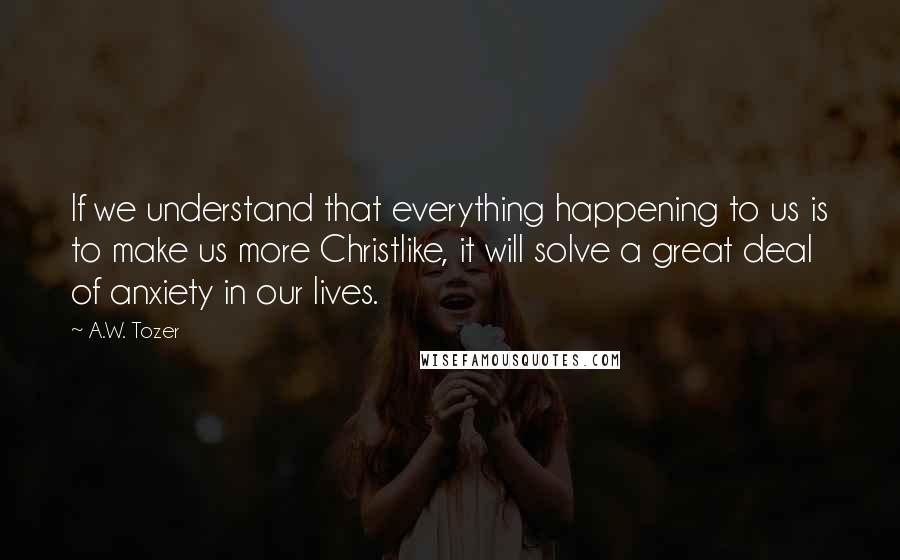 A.W. Tozer Quotes: If we understand that everything happening to us is to make us more Christlike, it will solve a great deal of anxiety in our lives.