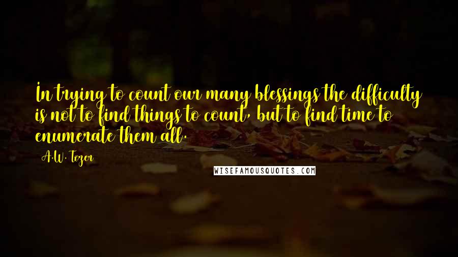 A.W. Tozer Quotes: In trying to count our many blessings the difficulty is not to find things to count, but to find time to enumerate them all.