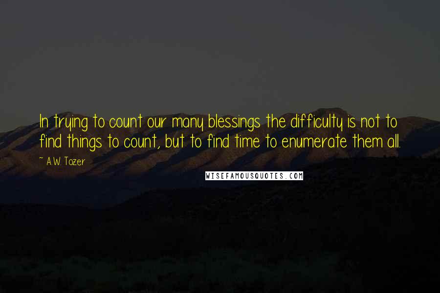 A.W. Tozer Quotes: In trying to count our many blessings the difficulty is not to find things to count, but to find time to enumerate them all.
