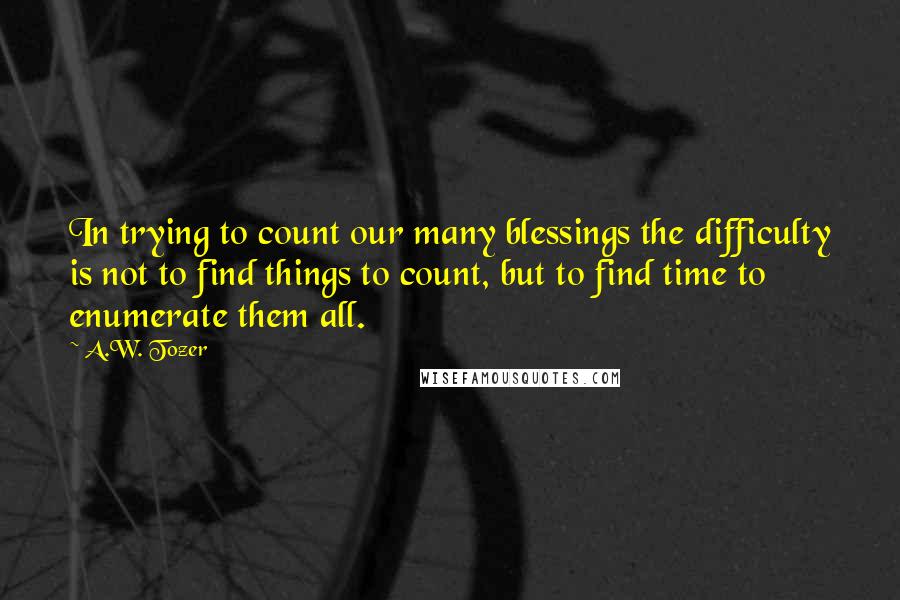 A.W. Tozer Quotes: In trying to count our many blessings the difficulty is not to find things to count, but to find time to enumerate them all.