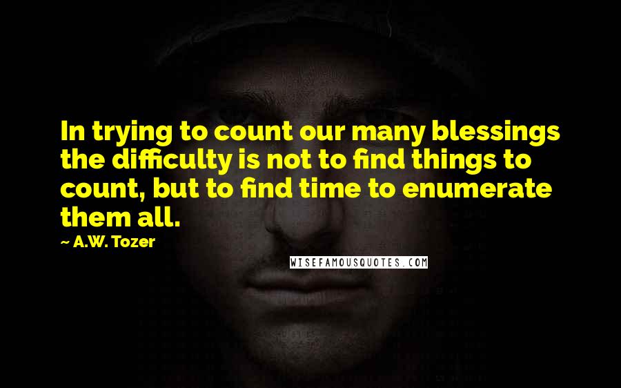 A.W. Tozer Quotes: In trying to count our many blessings the difficulty is not to find things to count, but to find time to enumerate them all.