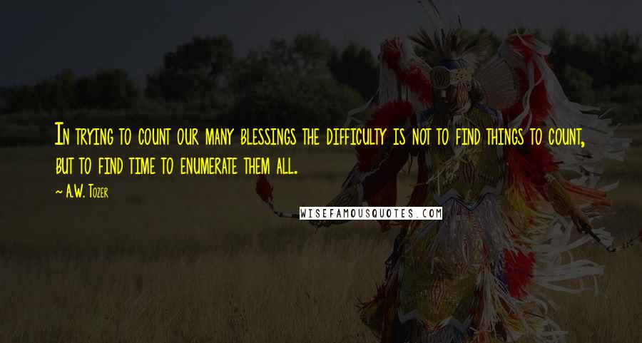 A.W. Tozer Quotes: In trying to count our many blessings the difficulty is not to find things to count, but to find time to enumerate them all.