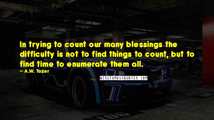 A.W. Tozer Quotes: In trying to count our many blessings the difficulty is not to find things to count, but to find time to enumerate them all.