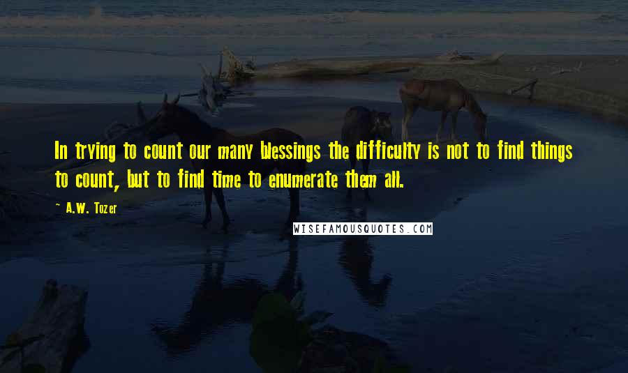 A.W. Tozer Quotes: In trying to count our many blessings the difficulty is not to find things to count, but to find time to enumerate them all.