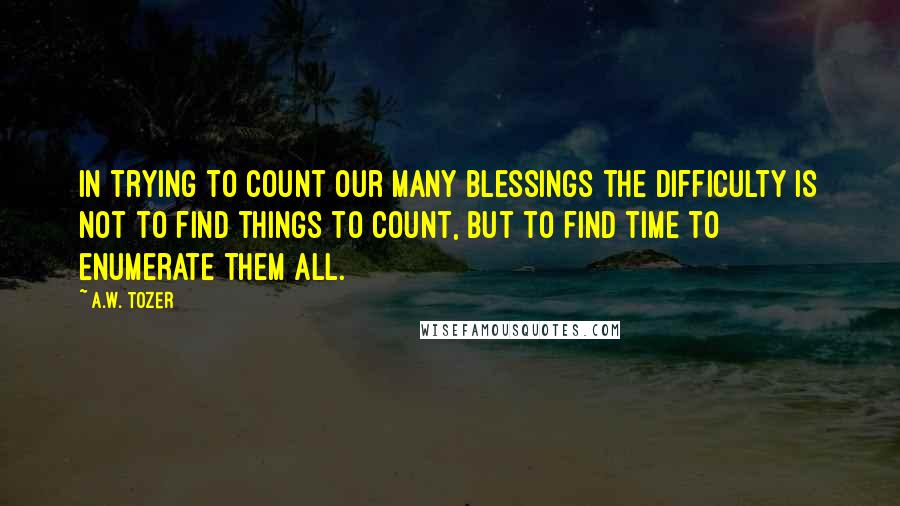 A.W. Tozer Quotes: In trying to count our many blessings the difficulty is not to find things to count, but to find time to enumerate them all.