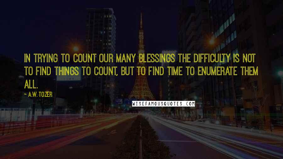 A.W. Tozer Quotes: In trying to count our many blessings the difficulty is not to find things to count, but to find time to enumerate them all.