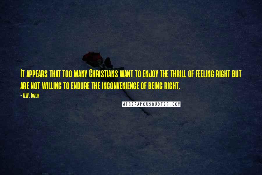 A.W. Tozer Quotes: It appears that too many Christians want to enjoy the thrill of feeling right but are not willing to endure the inconvenience of being right.