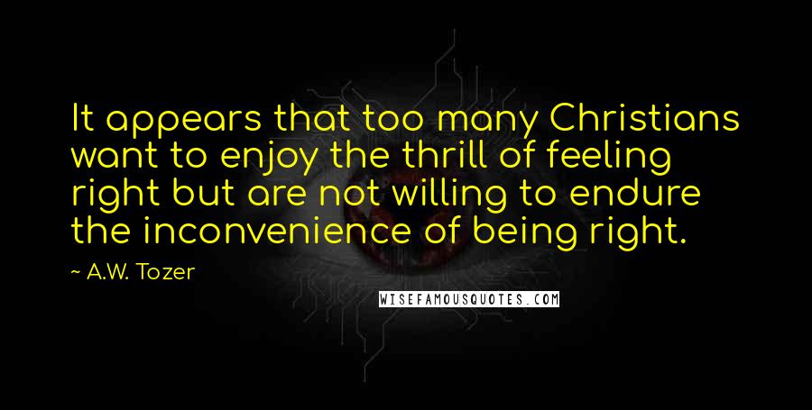 A.W. Tozer Quotes: It appears that too many Christians want to enjoy the thrill of feeling right but are not willing to endure the inconvenience of being right.