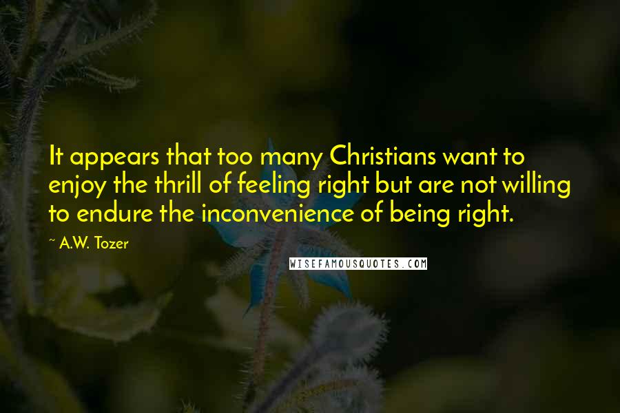 A.W. Tozer Quotes: It appears that too many Christians want to enjoy the thrill of feeling right but are not willing to endure the inconvenience of being right.