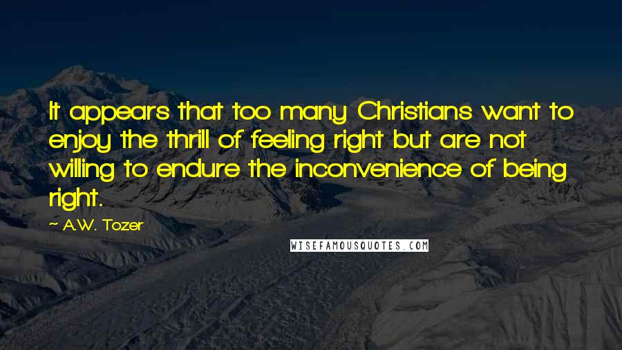 A.W. Tozer Quotes: It appears that too many Christians want to enjoy the thrill of feeling right but are not willing to endure the inconvenience of being right.