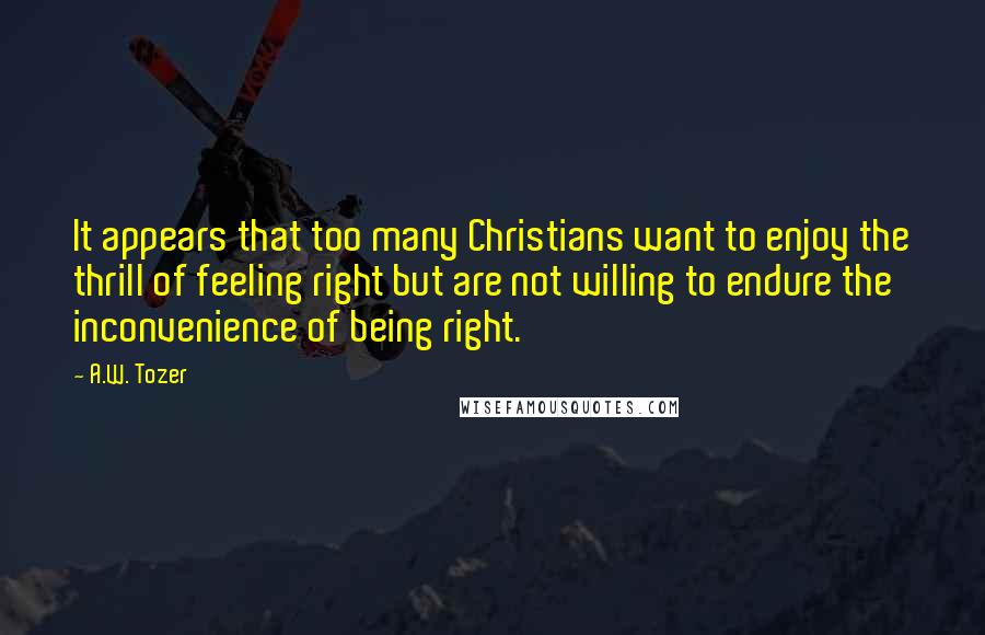 A.W. Tozer Quotes: It appears that too many Christians want to enjoy the thrill of feeling right but are not willing to endure the inconvenience of being right.