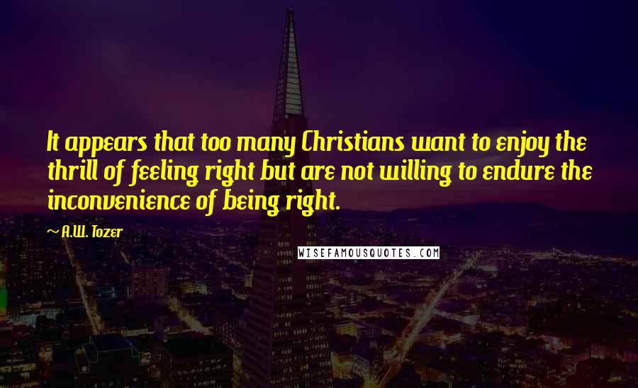 A.W. Tozer Quotes: It appears that too many Christians want to enjoy the thrill of feeling right but are not willing to endure the inconvenience of being right.