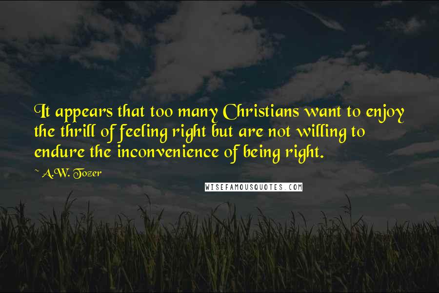 A.W. Tozer Quotes: It appears that too many Christians want to enjoy the thrill of feeling right but are not willing to endure the inconvenience of being right.