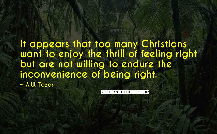 A.W. Tozer Quotes: It appears that too many Christians want to enjoy the thrill of feeling right but are not willing to endure the inconvenience of being right.