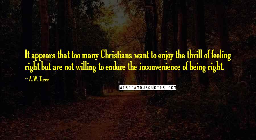 A.W. Tozer Quotes: It appears that too many Christians want to enjoy the thrill of feeling right but are not willing to endure the inconvenience of being right.