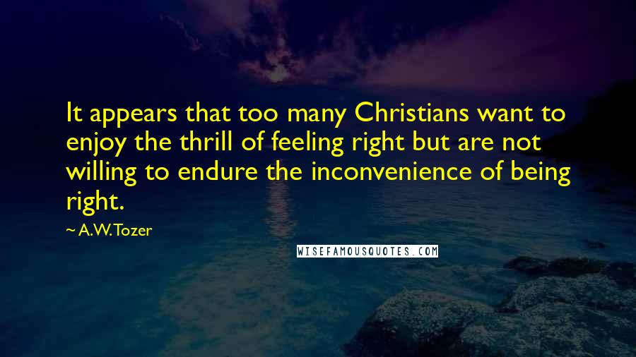 A.W. Tozer Quotes: It appears that too many Christians want to enjoy the thrill of feeling right but are not willing to endure the inconvenience of being right.