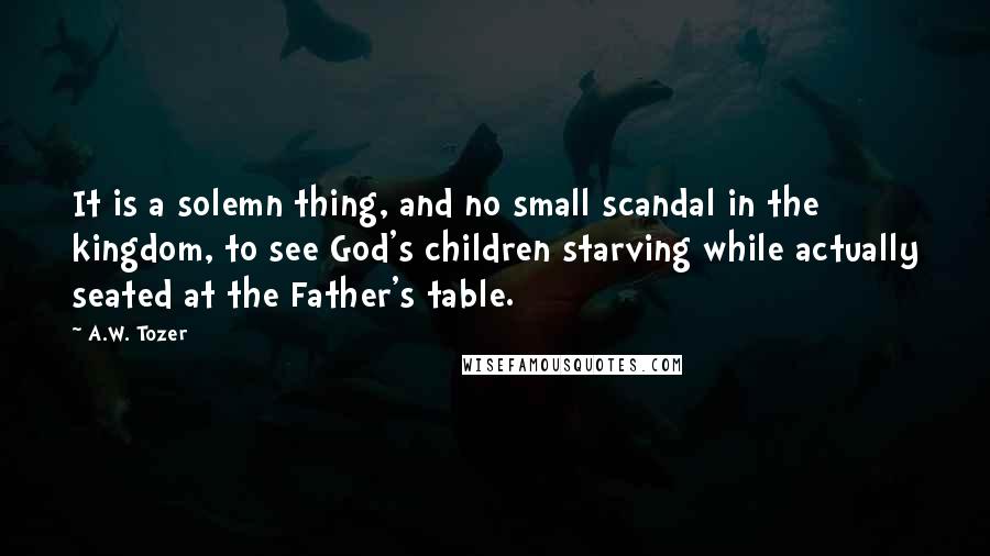 A.W. Tozer Quotes: It is a solemn thing, and no small scandal in the kingdom, to see God's children starving while actually seated at the Father's table.