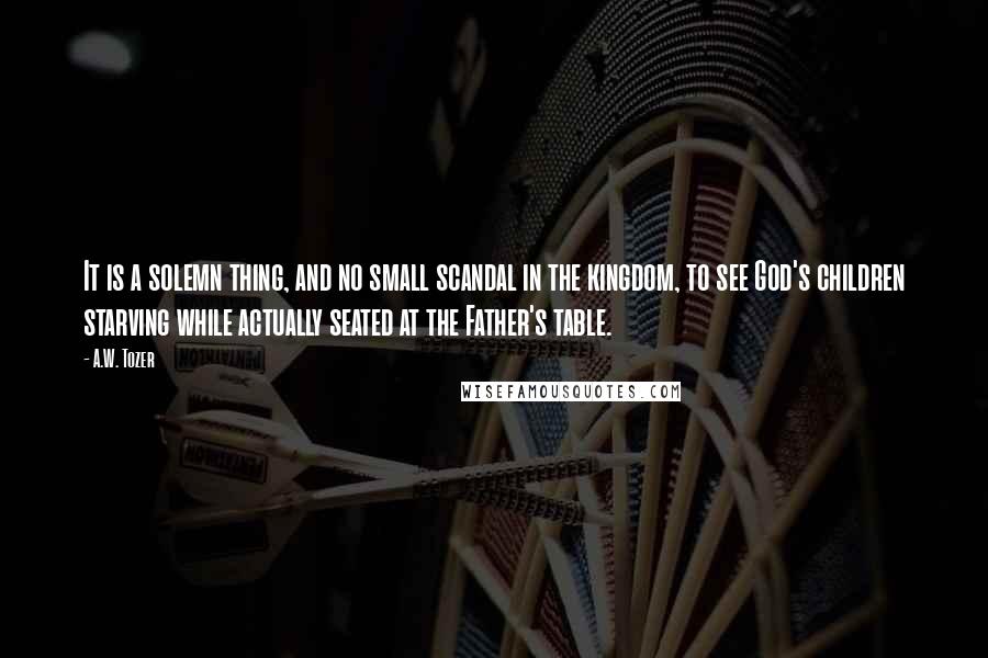 A.W. Tozer Quotes: It is a solemn thing, and no small scandal in the kingdom, to see God's children starving while actually seated at the Father's table.