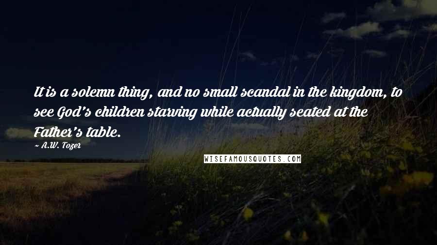 A.W. Tozer Quotes: It is a solemn thing, and no small scandal in the kingdom, to see God's children starving while actually seated at the Father's table.