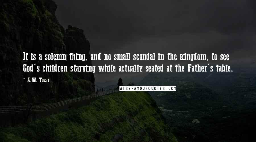 A.W. Tozer Quotes: It is a solemn thing, and no small scandal in the kingdom, to see God's children starving while actually seated at the Father's table.