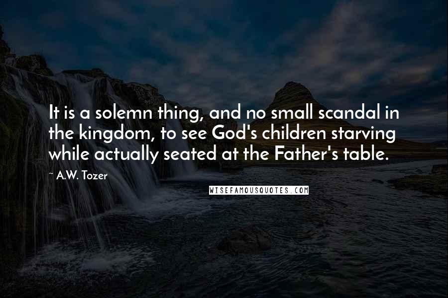 A.W. Tozer Quotes: It is a solemn thing, and no small scandal in the kingdom, to see God's children starving while actually seated at the Father's table.