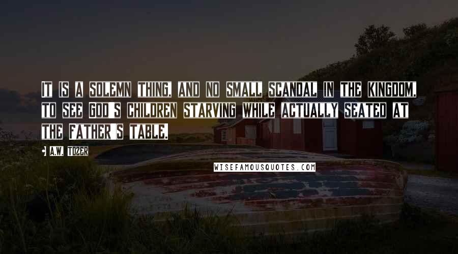 A.W. Tozer Quotes: It is a solemn thing, and no small scandal in the kingdom, to see God's children starving while actually seated at the Father's table.